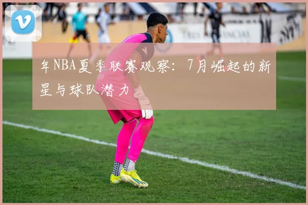 年NBA夏季联赛观察:7月崛起的新星与球队潜力