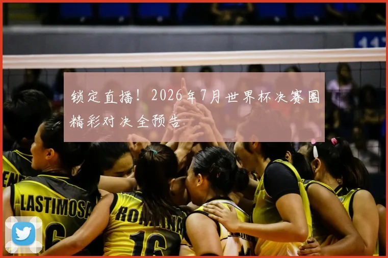 锁定直播！2026年7月世界杯决赛圈精彩对决全预告
