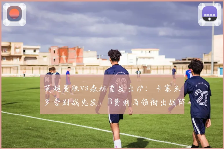 英超曼联vs森林首发出炉:卡塞米罗告别战先发,B费利马领衔出战阵容解析