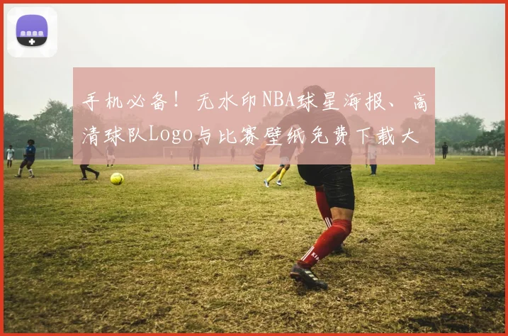 手机必备！无水印NBA球星海报、高清球队Logo与比赛壁纸免费下载大全