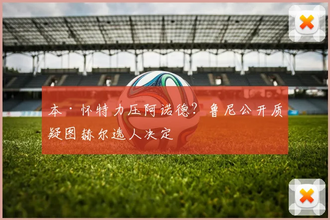 本·怀特力压阿诺德？鲁尼公开质疑图赫尔选人决定