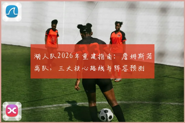 湖人队2026年重建指南：詹姆斯若离队，三大核心路线与阵容预测