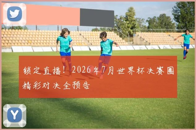 锁定直播！2026年7月世界杯决赛圈精彩对决全预告
