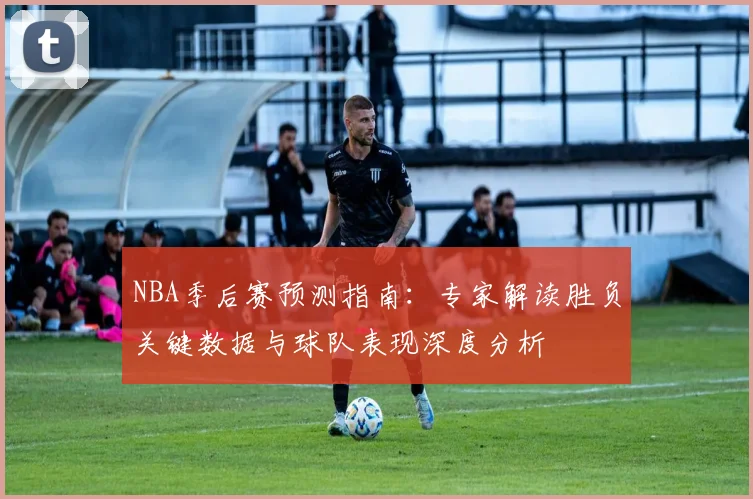 NBA季后赛预测指南：专家解读胜负关键数据与球队表现深度分析