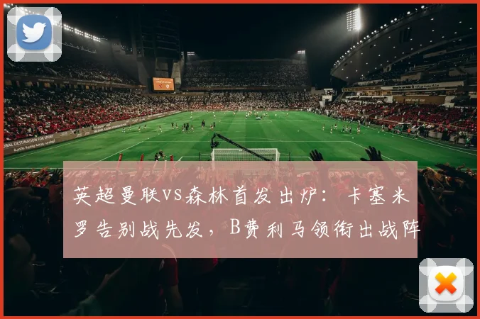 英超曼联vs森林首发出炉：卡塞米罗告别战先发，B费利马领衔出战阵容解析